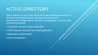 ACTIVE DIRECTORY
Active directory is one of the Microsoft Azure infrastructure service. It
provides cloud based identity management services for
authentication, Single sign on and user management. It can be used
in following scenario:
 Corporate access to SaaS application.
 SSO between corporate and SaaS application.
Application authentication
User management
 