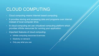 CLOUD COMPUTING
• Cloud computing means internet based computing
• It provides storing and accessing data and programs over internet
instead of local computer drive.
• In cloud computing we use virtualized computing platform which
provides infinite resources for running your application
• Important features of cloud computing:
 Infinite computing resources & services
 Elasticity on demand
 Only pay what you use
 