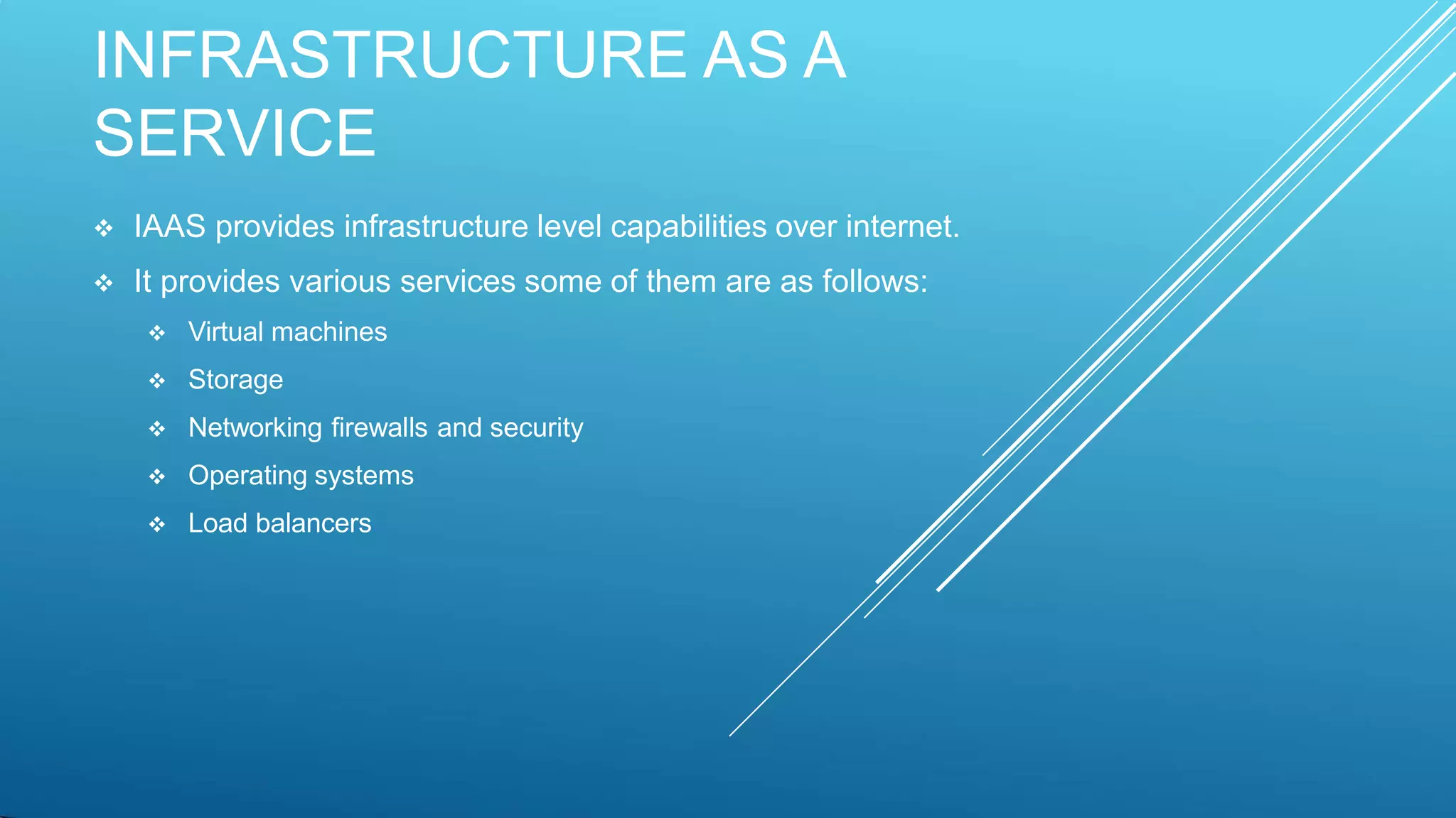 INFRASTRUCTURE AS A
SERVICE
 IAAS provides infrastructure level capabilities over internet.
 It provides various services some of them are as follows:
 Virtual machines
 Storage
 Networking firewalls and security
 Operating systems
 Load balancers
 