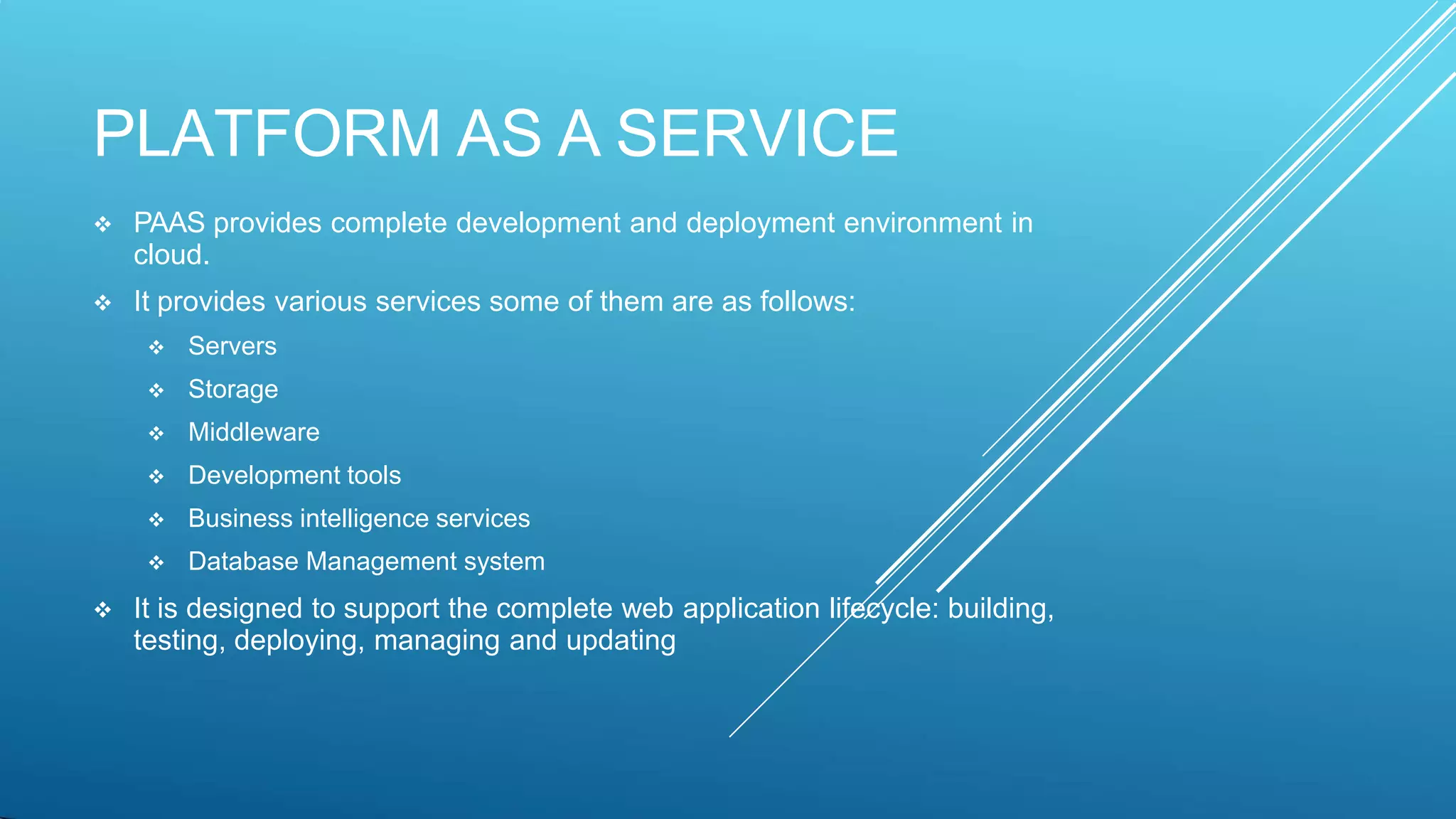 PLATFORM AS A SERVICE
 PAAS provides complete development and deployment environment in
cloud.
 It provides various services some of them are as follows:
 Servers
 Storage
 Middleware
 Development tools
 Business intelligence services
 Database Management system
 It is designed to support the complete web application lifecycle: building,
testing, deploying, managing and updating
 