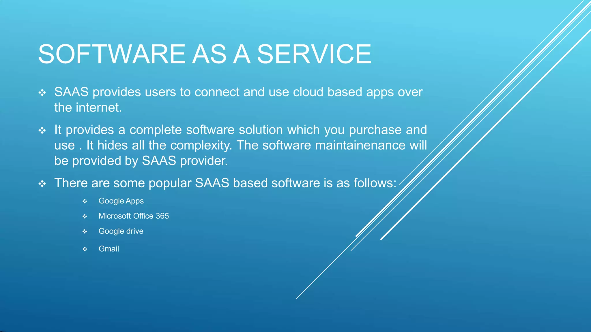 SOFTWARE AS A SERVICE
 SAAS provides users to connect and use cloud based apps over
the internet.
 It provides a complete software solution which you purchase and
use . It hides all the complexity. The software maintainenance will
be provided by SAAS provider.
 There are some popular SAAS based software is as follows:
 Google Apps
 Microsoft Office 365
 Google drive
 Gmail
 