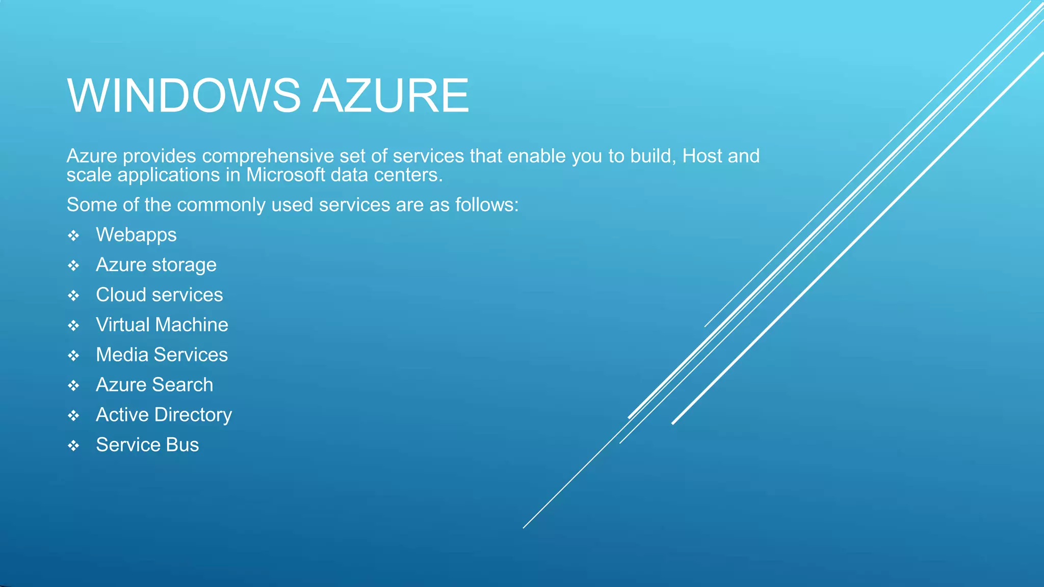 WINDOWS AZURE
Azure provides comprehensive set of services that enable you to build, Host and
scale applications in Microsoft data centers.
Some of the commonly used services are as follows:
 Webapps
 Azure storage
 Cloud services
 Virtual Machine
 Media Services
 Azure Search
 Active Directory
 Service Bus
 