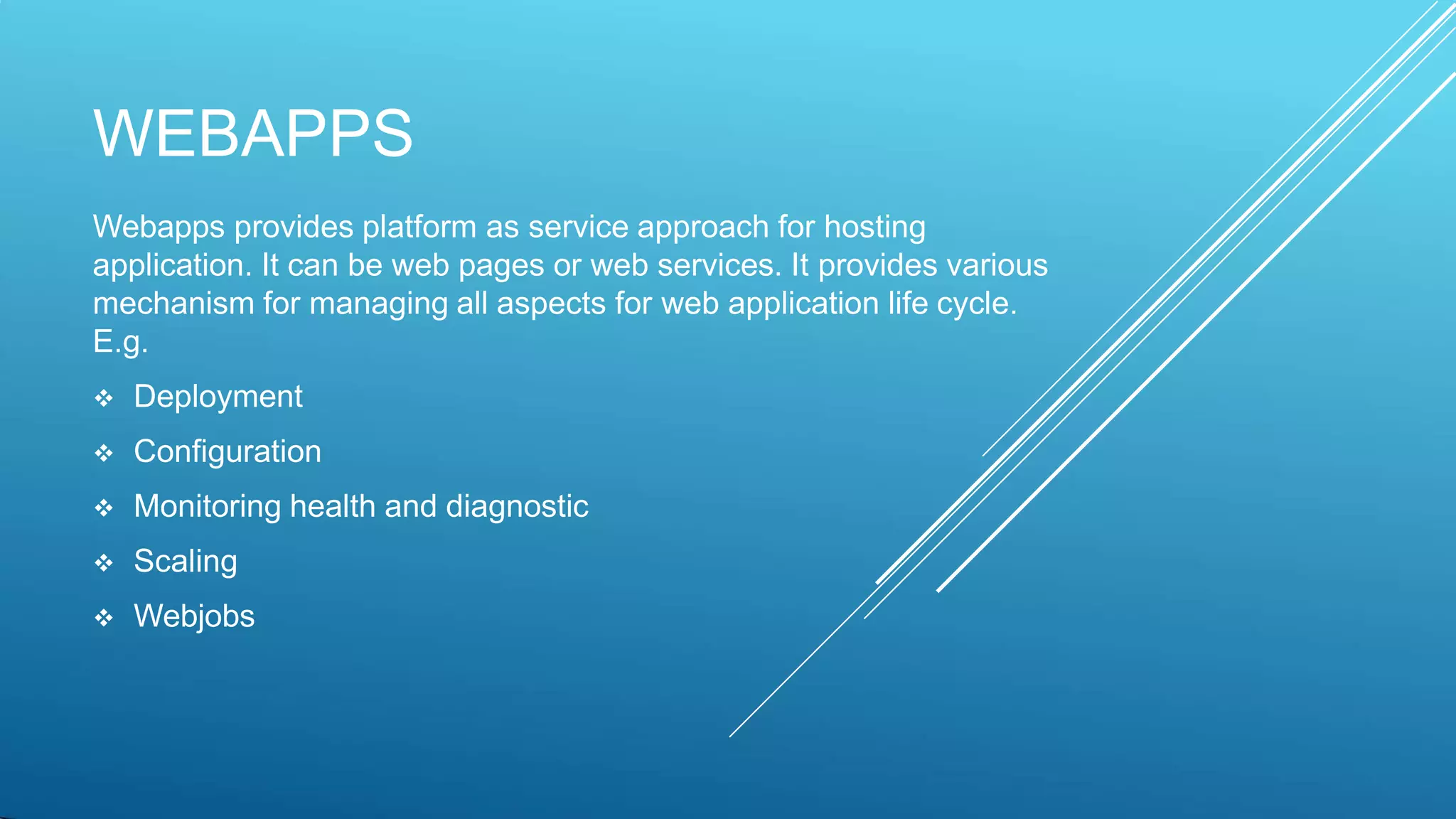 WEBAPPS
Webapps provides platform as service approach for hosting
application. It can be web pages or web services. It provides various
mechanism for managing all aspects for web application life cycle.
E.g.
 Deployment
 Configuration
 Monitoring health and diagnostic
 Scaling
 Webjobs
 