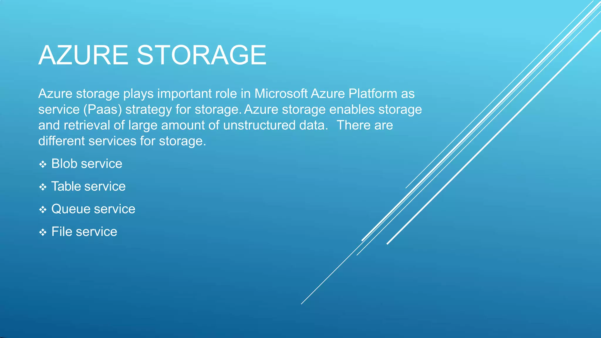 AZURE STORAGE
Azure storage plays important role in Microsoft Azure Platform as
service (Paas) strategy for storage.Azure storage enables storage
and retrieval of large amount of unstructured data. There are
different services for storage.
 Blob service
 Table service
 Queue service
 File service
 