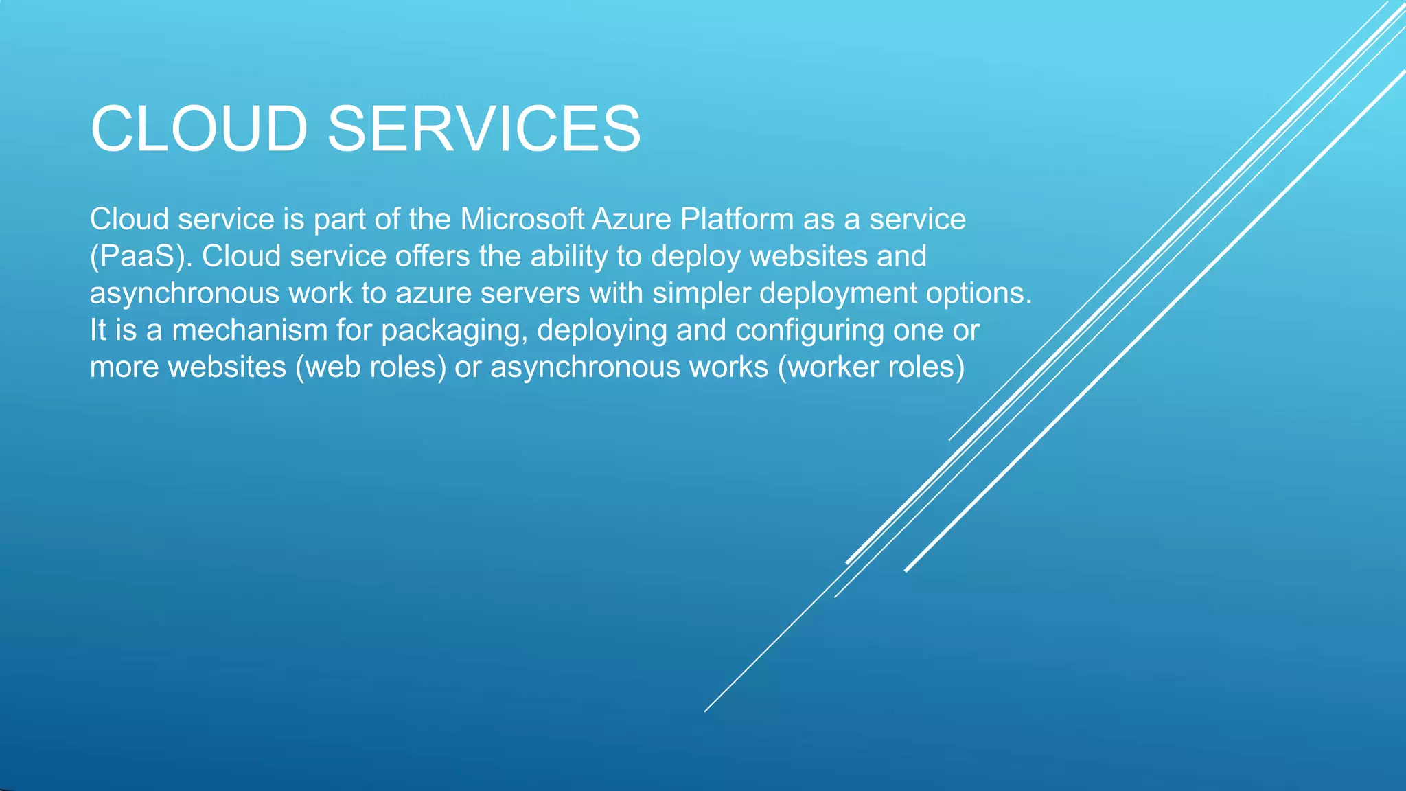 CLOUD SERVICES
Cloud service is part of the Microsoft Azure Platform as a service
(PaaS). Cloud service offers the ability to deploy websites and
asynchronous work to azure servers with simpler deployment options.
It is a mechanism for packaging, deploying and configuring one or
more websites (web roles) or asynchronous works (worker roles)
 