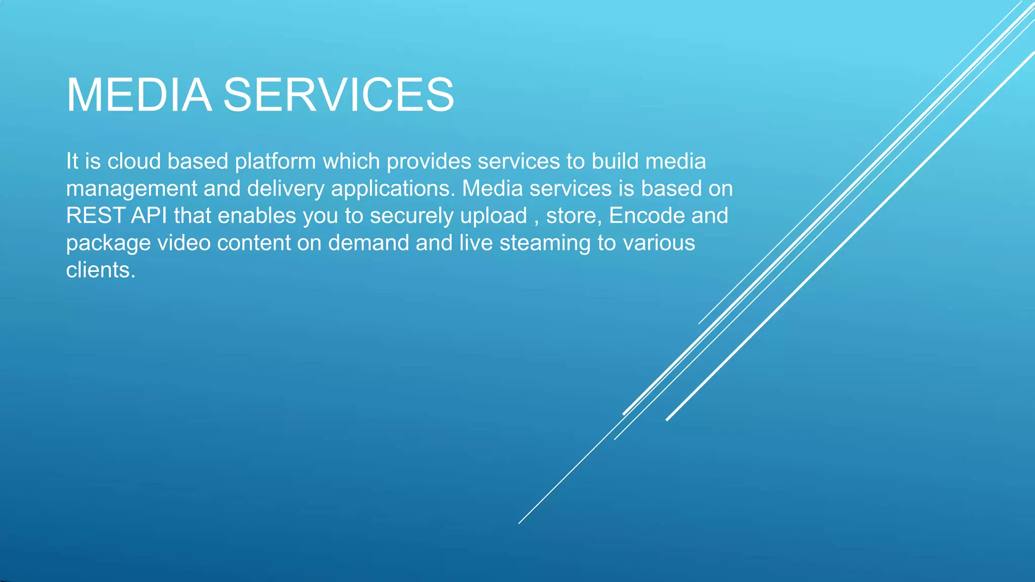 MEDIA SERVICES
It is cloud based platform which provides services to build media
management and delivery applications. Media services is based on
REST API that enables you to securely upload , store, Encode and
package video content on demand and live steaming to various
clients.
 