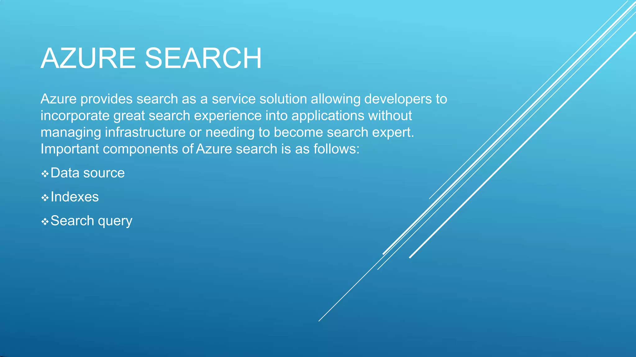 AZURE SEARCH
Azure provides search as a service solution allowing developers to
incorporate great search experience into applications without
managing infrastructure or needing to become search expert.
Important components of Azure search is as follows:
Data source
Indexes
Search query
 