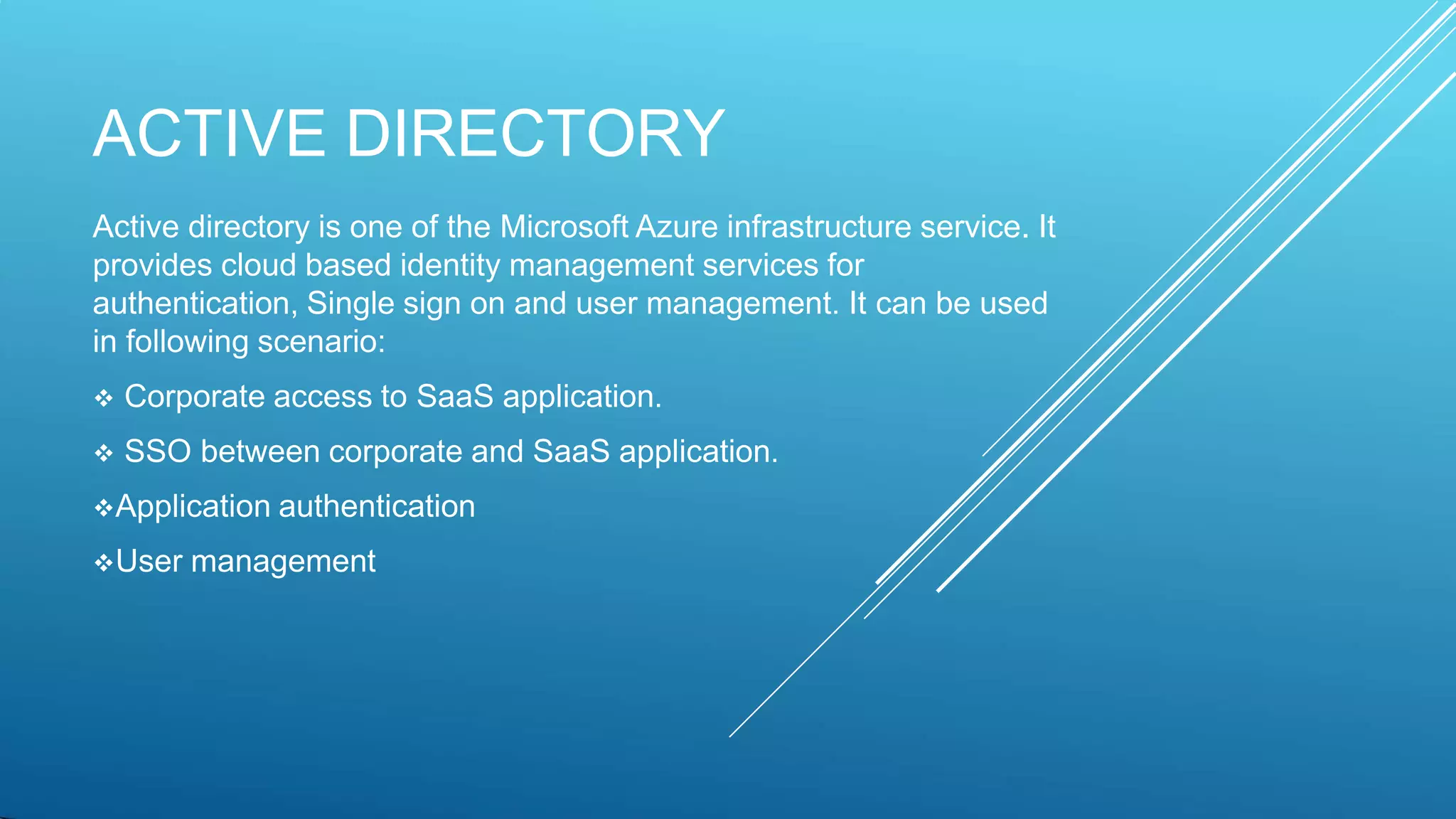 ACTIVE DIRECTORY
Active directory is one of the Microsoft Azure infrastructure service. It
provides cloud based identity management services for
authentication, Single sign on and user management. It can be used
in following scenario:
 Corporate access to SaaS application.
 SSO between corporate and SaaS application.
Application authentication
User management
 