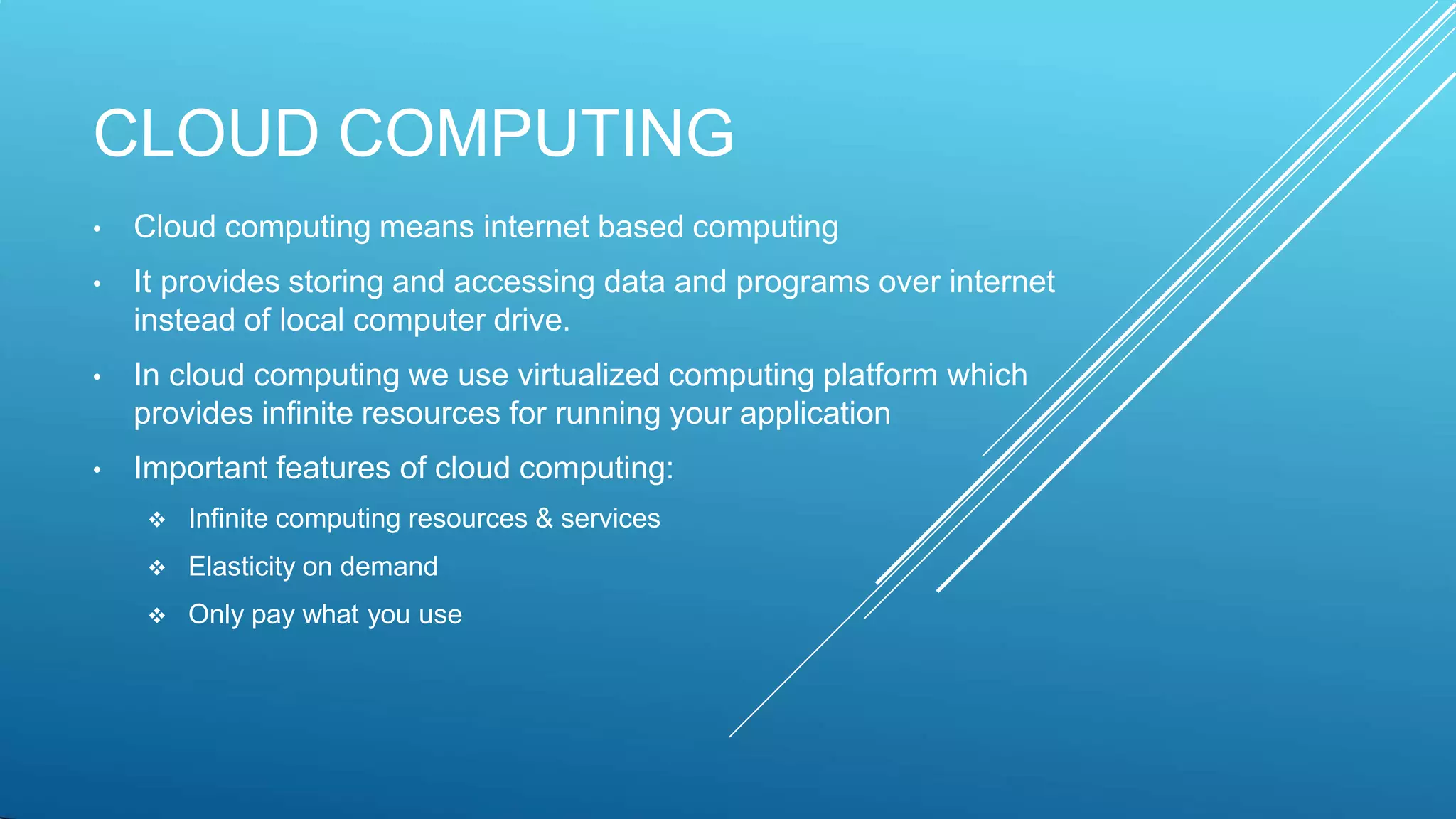 CLOUD COMPUTING
• Cloud computing means internet based computing
• It provides storing and accessing data and programs over internet
instead of local computer drive.
• In cloud computing we use virtualized computing platform which
provides infinite resources for running your application
• Important features of cloud computing:
 Infinite computing resources & services
 Elasticity on demand
 Only pay what you use
 