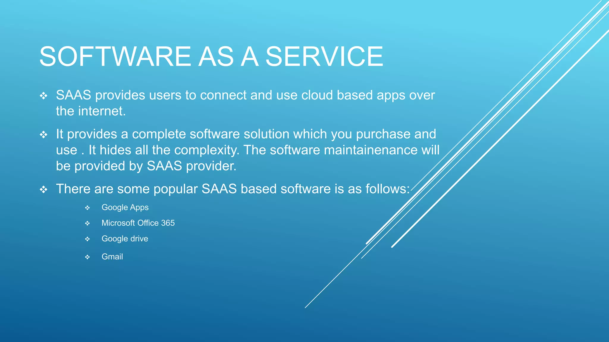 SOFTWARE AS A SERVICE
 SAAS provides users to connect and use cloud based apps over
the internet.
 It provides a complete software solution which you purchase and
use . It hides all the complexity. The software maintainenance will
be provided by SAAS provider.
 There are some popular SAAS based software is as follows:
 Google Apps
 Microsoft Office 365
 Google drive
 Gmail
 