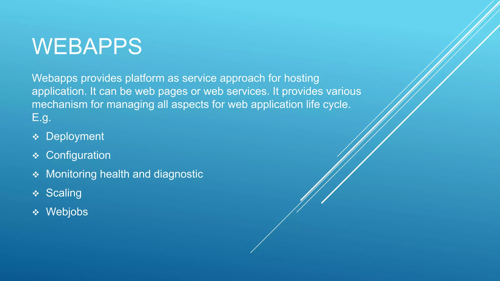 WEBAPPS
Webapps provides platform as service approach for hosting
application. It can be web pages or web services. It provides various
mechanism for managing all aspects for web application life cycle.
E.g.
 Deployment
 Configuration
 Monitoring health and diagnostic
 Scaling
 Webjobs
 