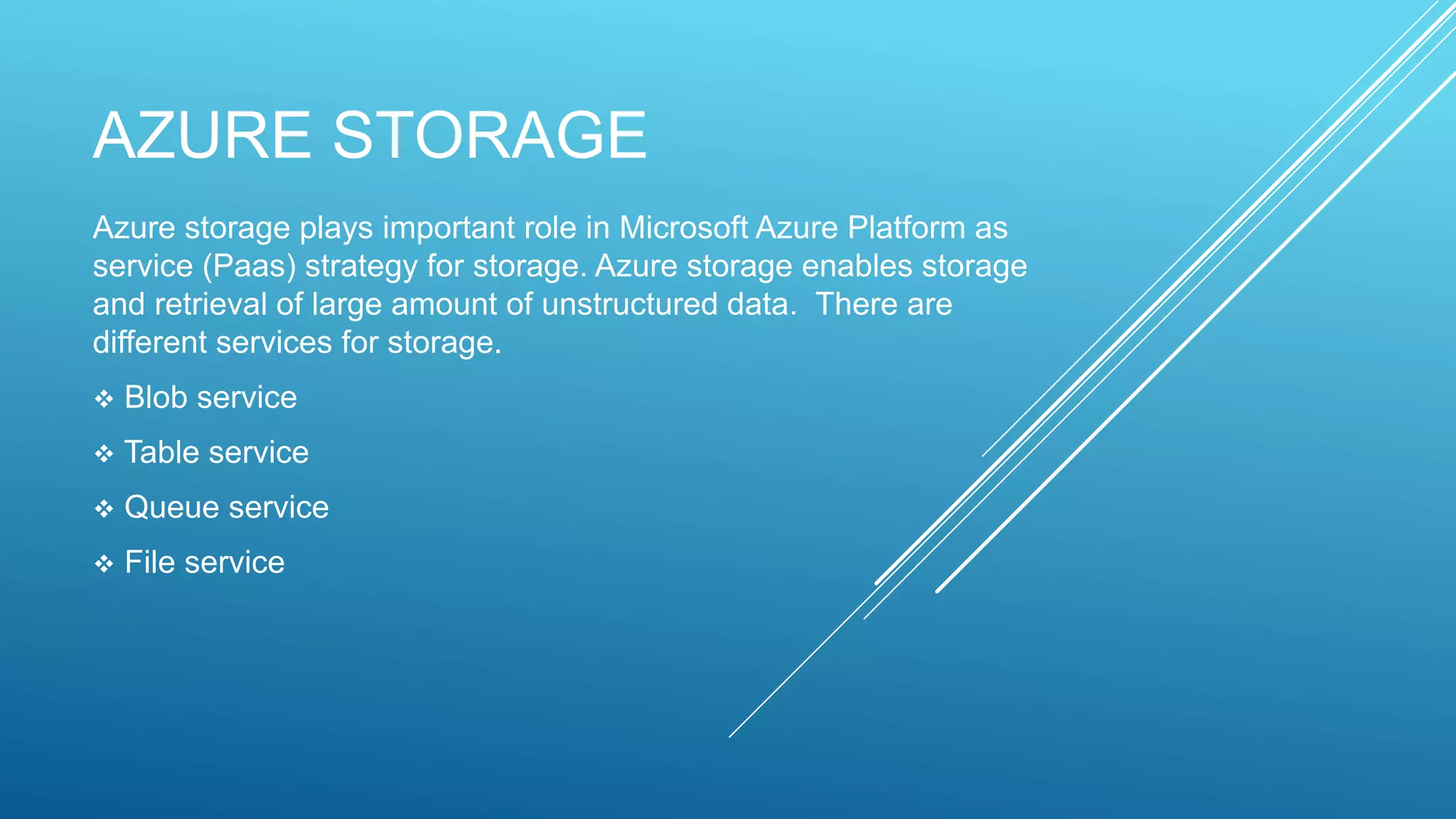 AZURE STORAGE
Azure storage plays important role in Microsoft Azure Platform as
service (Paas) strategy for storage. Azure storage enables storage
and retrieval of large amount of unstructured data. There are
different services for storage.
 Blob service
 Table service
 Queue service
 File service
 