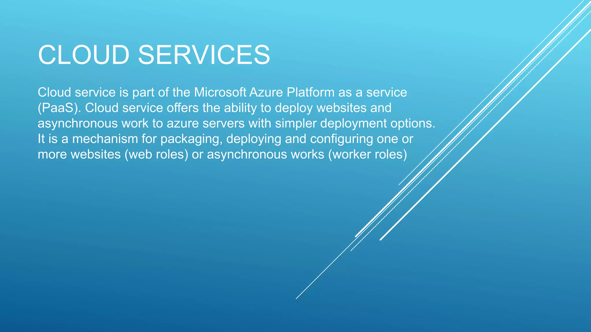 CLOUD SERVICES
Cloud service is part of the Microsoft Azure Platform as a service
(PaaS). Cloud service offers the ability to deploy websites and
asynchronous work to azure servers with simpler deployment options.
It is a mechanism for packaging, deploying and configuring one or
more websites (web roles) or asynchronous works (worker roles)
 