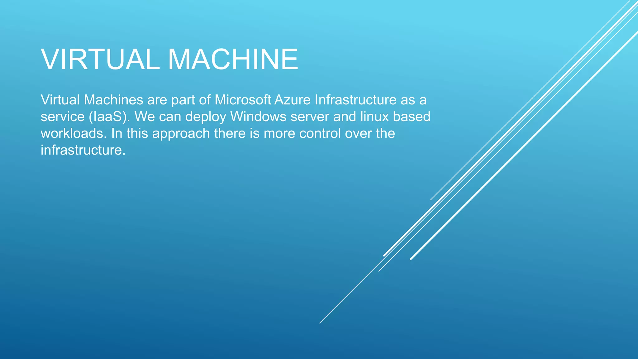 VIRTUAL MACHINE
Virtual Machines are part of Microsoft Azure Infrastructure as a
service (IaaS). We can deploy Windows server and linux based
workloads. In this approach there is more control over the
infrastructure.
 