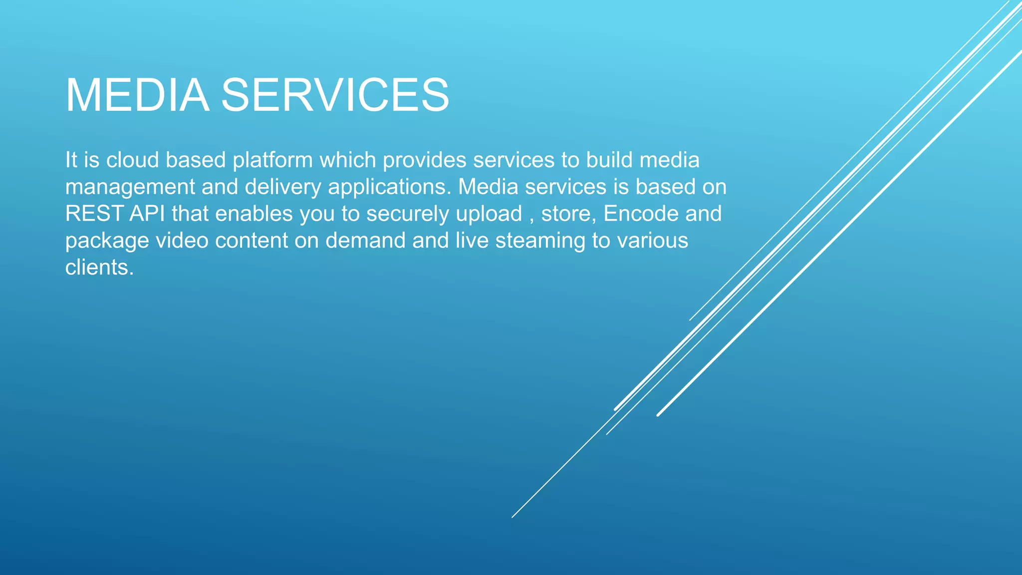 MEDIA SERVICES
It is cloud based platform which provides services to build media
management and delivery applications. Media services is based on
REST API that enables you to securely upload , store, Encode and
package video content on demand and live steaming to various
clients.
 