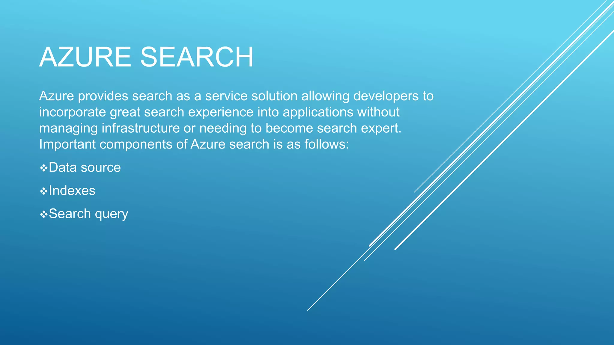 AZURE SEARCH
Azure provides search as a service solution allowing developers to
incorporate great search experience into applications without
managing infrastructure or needing to become search expert.
Important components of Azure search is as follows:
Data source
Indexes
Search query
 