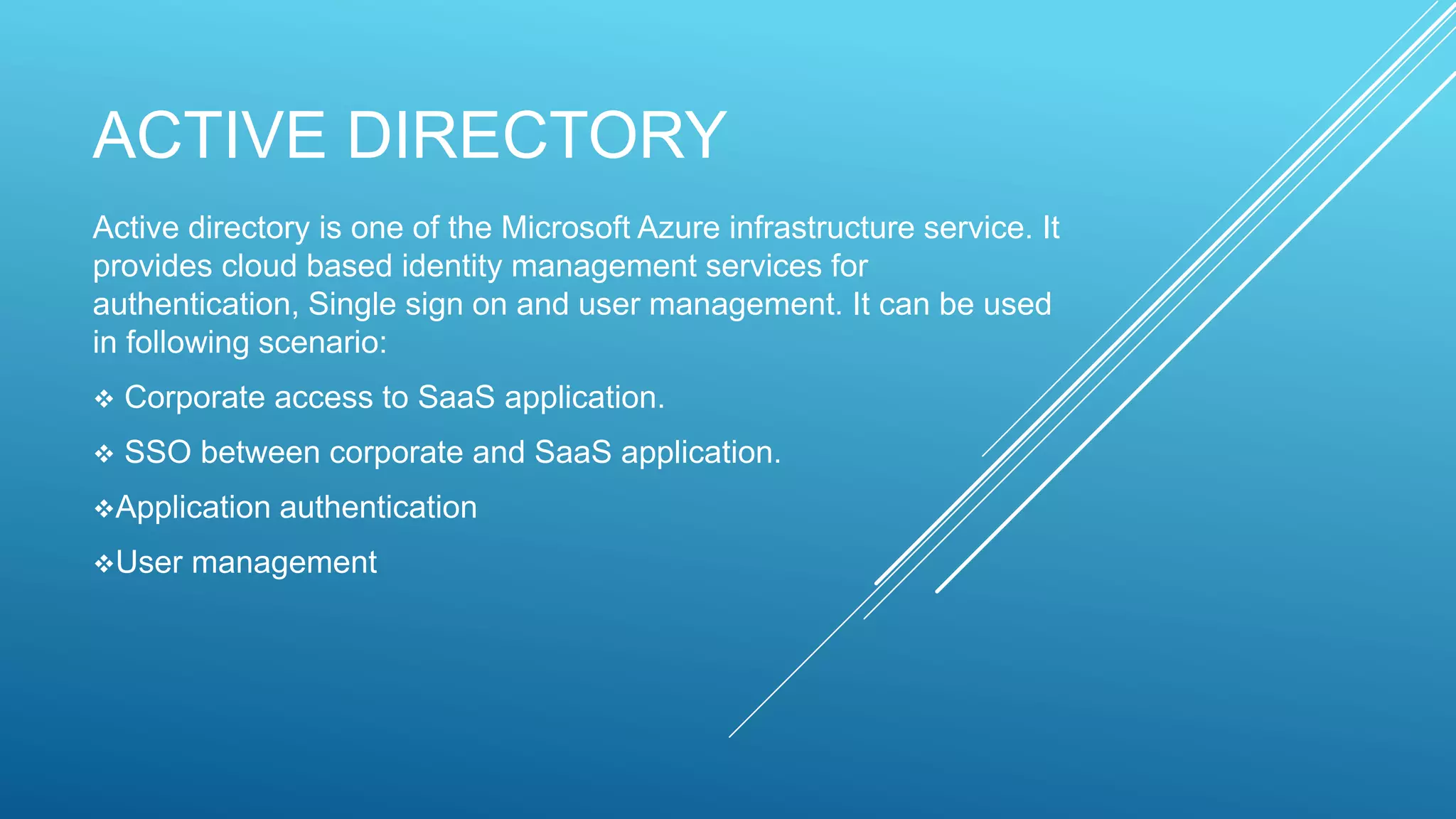 ACTIVE DIRECTORY
Active directory is one of the Microsoft Azure infrastructure service. It
provides cloud based identity management services for
authentication, Single sign on and user management. It can be used
in following scenario:
 Corporate access to SaaS application.
 SSO between corporate and SaaS application.
Application authentication
User management
 