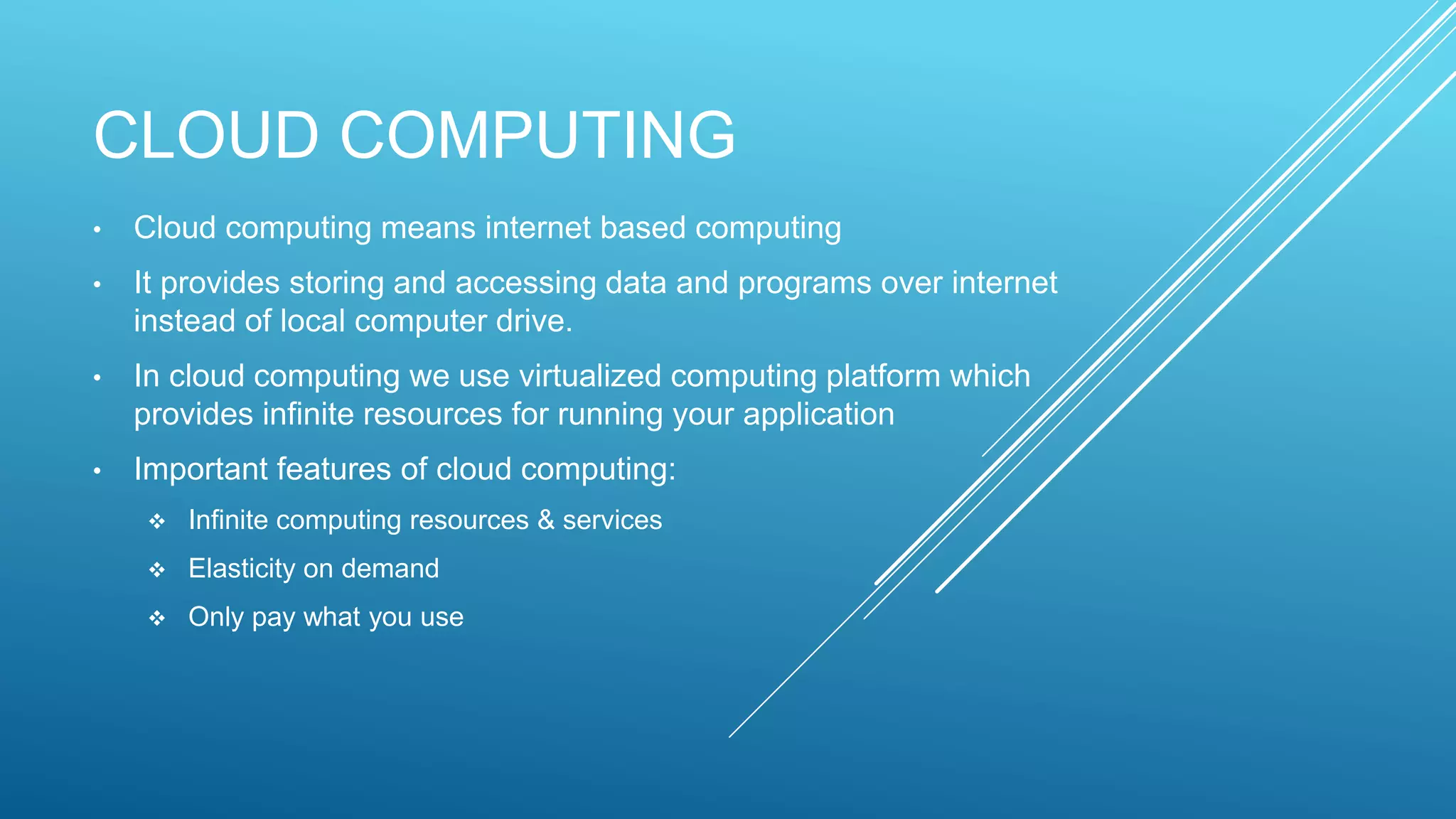 CLOUD COMPUTING
• Cloud computing means internet based computing
• It provides storing and accessing data and programs over internet
instead of local computer drive.
• In cloud computing we use virtualized computing platform which
provides infinite resources for running your application
• Important features of cloud computing:
 Infinite computing resources & services
 Elasticity on demand
 Only pay what you use
 
