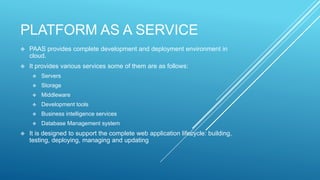 PLATFORM AS A SERVICE
 PAAS provides complete development and deployment environment in
cloud.
 It provides various services some of them are as follows:
 Servers
 Storage
 Middleware
 Development tools
 Business intelligence services
 Database Management system
 It is designed to support the complete web application lifecycle: building,
testing, deploying, managing and updating
 