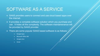 SOFTWARE AS A SERVICE
 SAAS provides users to connect and use cloud based apps over
the internet.
 It provides a complete software solution which you purchase and
use . It hides all the complexity. The software maintainenance will
be provided by SAAS provider.
 There are some popular SAAS based software is as follows:
 Google Apps
 Microsoft Office 365
 Google drive
 Gmail
 