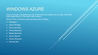 WINDOWS AZURE
Azure provides comprehensive set of services that enable you to build, Host and
scale applications in Microsoft data centers.
Some of the commonly used services are as follows:
 Webapps
 Azure storage
 Cloud services
 Virtual Machine
 Media Services
 Azure Search
 Active Directory
 Service Bus
 