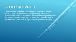 CLOUD SERVICES
Cloud service is part of the Microsoft Azure Platform as a service
(PaaS). Cloud service offers the ability to deploy websites and
asynchronous work to azure servers with simpler deployment options.
It is a mechanism for packaging, deploying and configuring one or
more websites (web roles) or asynchronous works (worker roles)
 