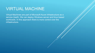 VIRTUAL MACHINE
Virtual Machines are part of Microsoft Azure Infrastructure as a
service (IaaS). We can deploy Windows server and linux based
workloads. In this approach there is more control over the
infrastructure.
 