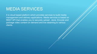 MEDIA SERVICES
It is cloud based platform which provides services to build media
management and delivery applications. Media services is based on
REST API that enables you to securely upload , store, Encode and
package video content on demand and live steaming to various
clients.
 