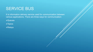 SERVICE BUS
It is information delivery service used for communication between
various applications. There are three ways for communication:
Queues
Topics
Relays
 