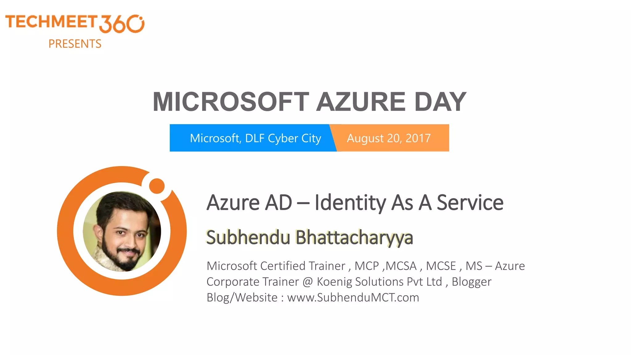 PRESENTS
Microsoft, DLF Cyber City August 20, 2017
MICROSOFT AZURE DAY
Subhendu Bhattacharyya
Microsoft Certified Trainer , MCP ,MCSA , MCSE , MS – Azure
Corporate Trainer @ Koenig Solutions Pvt Ltd , Blogger
Blog/Website : www.SubhenduMCT.com
Azure AD – Identity As A Service
 