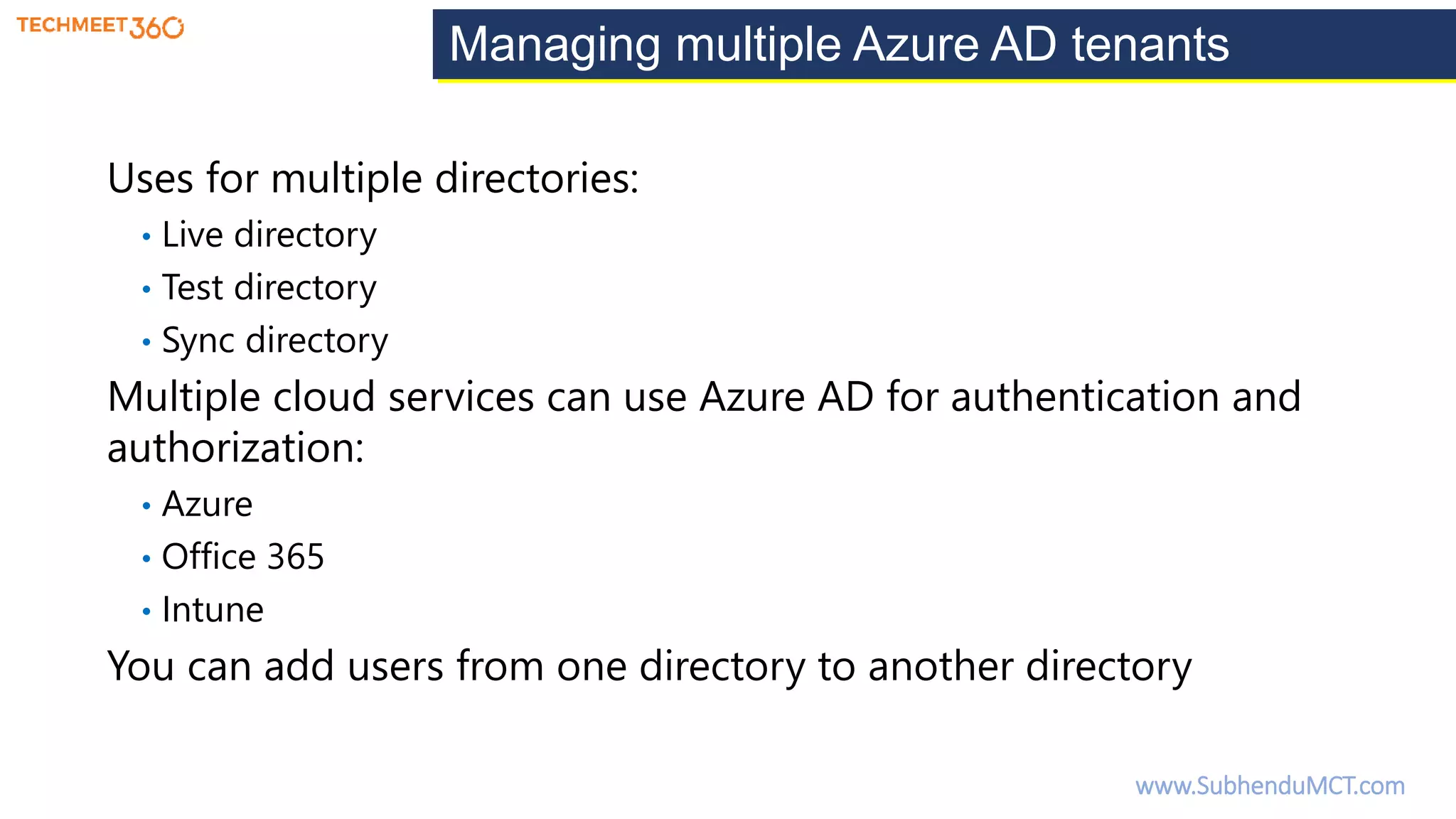 Managing multiple Azure AD tenants
Uses for multiple directories:
• Live directory
• Test directory
• Sync directory
Multiple cloud services can use Azure AD for authentication and
authorization:
• Azure
• Office 365
• Intune
You can add users from one directory to another directory
www.SubhenduMCT.com
 