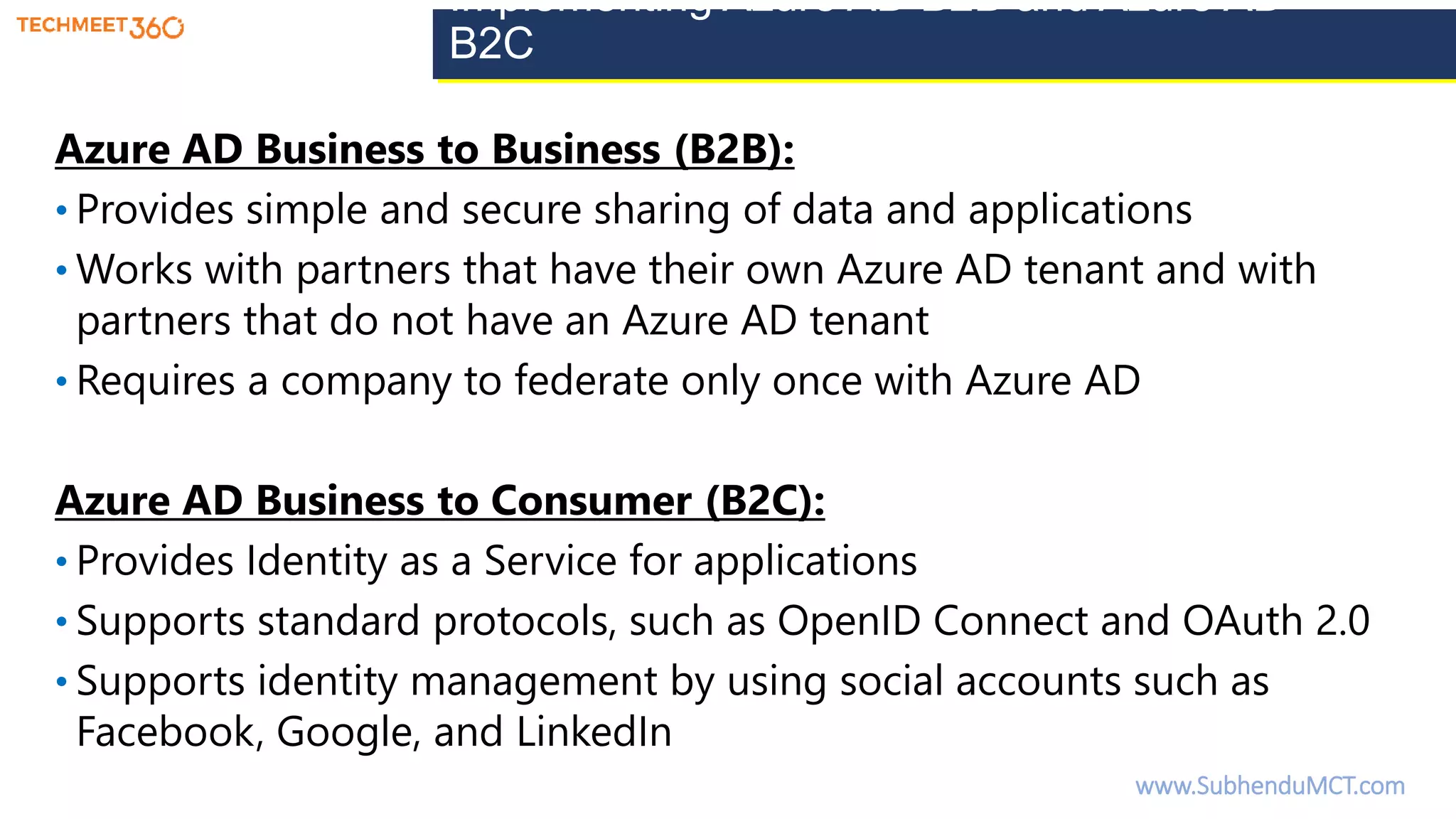 Implementing Azure AD B2B and Azure AD
B2C
Azure AD Business to Business (B2B):
• Provides simple and secure sharing of data and applications
• Works with partners that have their own Azure AD tenant and with
partners that do not have an Azure AD tenant
• Requires a company to federate only once with Azure AD
Azure AD Business to Consumer (B2C):
• Provides Identity as a Service for applications
• Supports standard protocols, such as OpenID Connect and OAuth 2.0
• Supports identity management by using social accounts such as
Facebook, Google, and LinkedIn
www.SubhenduMCT.com
 