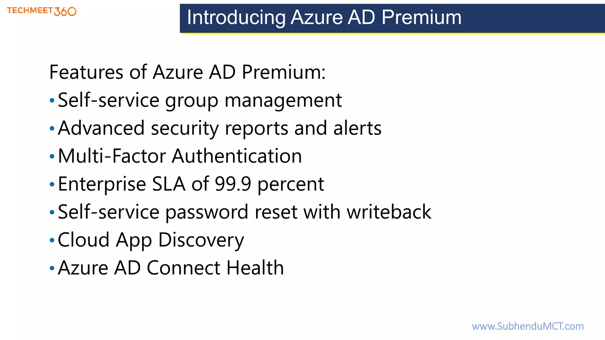 Introducing Azure AD Premium
Features of Azure AD Premium:
•Self-service group management
•Advanced security reports and alerts
•Multi-Factor Authentication
•Enterprise SLA of 99.9 percent
•Self-service password reset with writeback
•Cloud App Discovery
•Azure AD Connect Health
www.SubhenduMCT.com
 