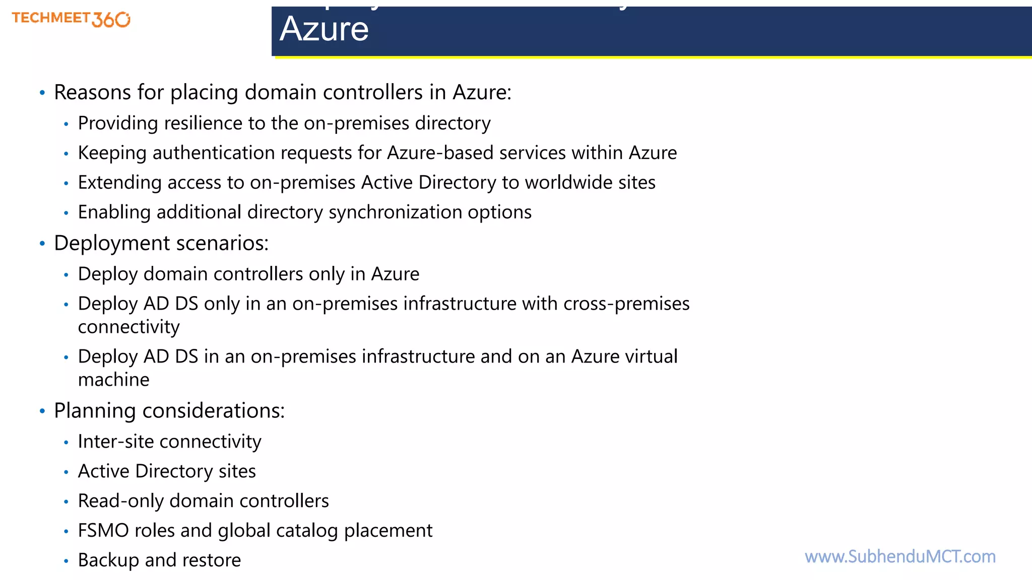 Deploy Active Directory domain controllers in
Azure
• Reasons for placing domain controllers in Azure:
• Providing resilience to the on-premises directory
• Keeping authentication requests for Azure-based services within Azure
• Extending access to on-premises Active Directory to worldwide sites
• Enabling additional directory synchronization options
• Deployment scenarios:
• Deploy domain controllers only in Azure
• Deploy AD DS only in an on-premises infrastructure with cross-premises
connectivity
• Deploy AD DS in an on-premises infrastructure and on an Azure virtual
machine
• Planning considerations:
• Inter-site connectivity
• Active Directory sites
• Read-only domain controllers
• FSMO roles and global catalog placement
• Backup and restore www.SubhenduMCT.com
 