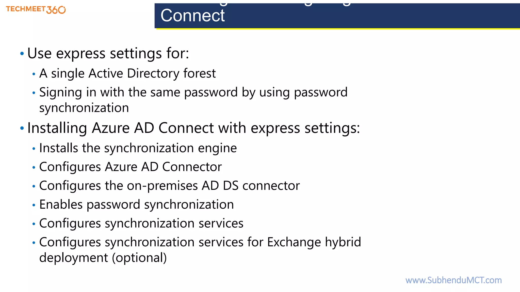 Installing and configuring Azure AD
Connect
• Use express settings for:
• A single Active Directory forest
• Signing in with the same password by using password
synchronization
• Installing Azure AD Connect with express settings:
• Installs the synchronization engine
• Configures Azure AD Connector
• Configures the on-premises AD DS connector
• Enables password synchronization
• Configures synchronization services
• Configures synchronization services for Exchange hybrid
deployment (optional)
www.SubhenduMCT.com
 