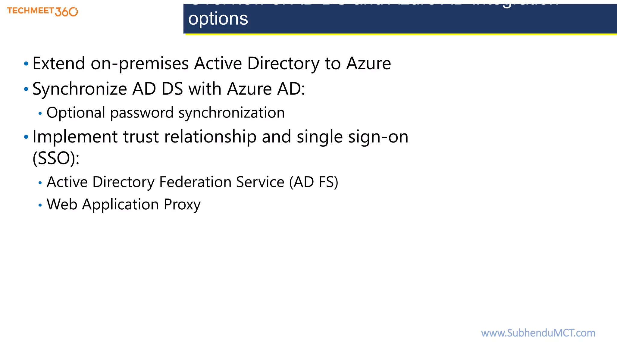 Overview of AD DS and Azure AD integration
options
• Extend on-premises Active Directory to Azure
• Synchronize AD DS with Azure AD:
• Optional password synchronization
• Implement trust relationship and single sign-on
(SSO):
• Active Directory Federation Service (AD FS)
• Web Application Proxy
www.SubhenduMCT.com
 