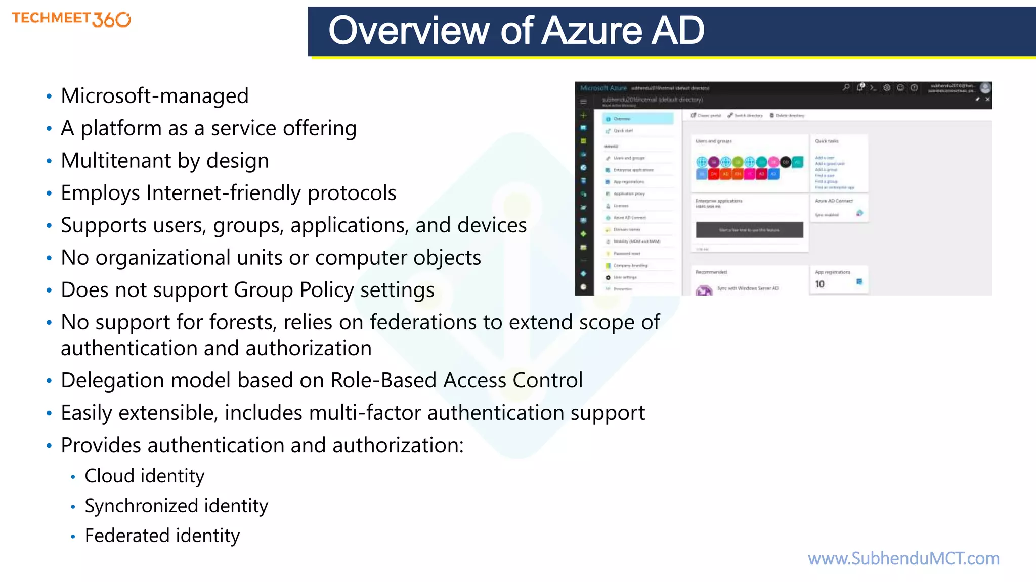 • Microsoft-managed
• A platform as a service offering
• Multitenant by design
• Employs Internet-friendly protocols
• Supports users, groups, applications, and devices
• No organizational units or computer objects
• Does not support Group Policy settings
• No support for forests, relies on federations to extend scope of
authentication and authorization
• Delegation model based on Role-Based Access Control
• Easily extensible, includes multi-factor authentication support
• Provides authentication and authorization:
• Cloud identity
• Synchronized identity
• Federated identity
www.SubhenduMCT.com
 