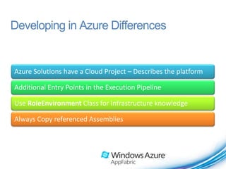 Developing in Azure Differences


Azure Solutions have a Cloud Project – Describes the platform

Additional Entry Points in the Execution Pipeline

Use RoleEnvironment Class for Infrastructure knowledge

Always Copy referenced Assemblies
 