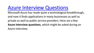 Azure Interview Questions
Microsoft Azure has made quite a technological breakthrough,
and now it finds applications in many businesses as well as
private as well as public service providers. Here are a few
Azure Interview questions, which might be asked during an
Azure interview:
 
