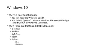 Windows 10
• There is Core functionality
• You just need the Windows 10 SDK
• You build a “generic” Universal Windows Platform (UWP) App
and it will run all Windows 10 devices.
• Then there are Platform (SDK) Extensions:
• Desktop
• Mobile
• IoT-Core
• Team
• Others:
• Xbox
• HoloLens
 
