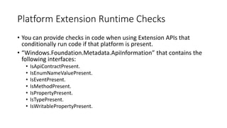 Platform Extension Runtime Checks
• You can provide checks in code when using Extension APIs that
conditionally run code if that platform is present.
• “Windows.Foundation.Metadata.ApiInformation” that contains the
following interfaces:
• IsApiContractPresent.
• IsEnumNameValuePresent.
• IsEventPresent.
• IsMethodPresent.
• IsPropertyPresent.
• IsTypePresent.
• IsWritablePropertyPresent.
 