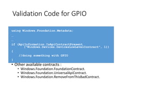 Validation Code for GPIO
using Windows.Foundation.Metadata;
…
…
if (ApiInformation.IsApiContractPresent
("Windows.Devices.DevicesLowLevelContract", 1))
{
//doing something with GPIO
}
• Other available contracts :
• Windows.Foundation.FoundationContract.
• Windows.Foundation.UniversalApiContract.
• Windows.Foundation.RemoveFromThisBadContract.
 