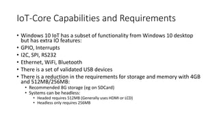 IoT-Core Capabilities and Requirements
• Windows 10 IoT has a subset of functionality from Windows 10 desktop
but has extra IO features:
• GPIO, Interrupts
• I2C, SPI, RS232
• Ethernet, WiFi, Bluetooth
• There is a set of validated USB devices
• There is a reduction in the requirements for storage and memory with 4GB
and 512MB/256MB:
• Recommended 8G storage (eg on SDCard)
• Systems can be headless:
• Headed requires 512MB (Generally uses HDMI or LCD)
• Headless only requires 256MB
 