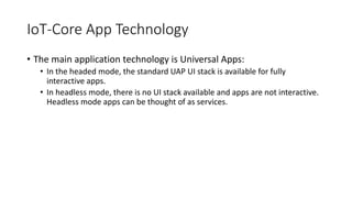 IoT-Core App Technology
• The main application technology is Universal Apps:
• In the headed mode, the standard UAP UI stack is available for fully
interactive apps.
• In headless mode, there is no UI stack available and apps are not interactive.
Headless mode apps can be thought of as services.
 
