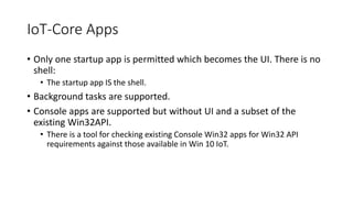IoT-Core Apps
• Only one startup app is permitted which becomes the UI. There is no
shell:
• The startup app IS the shell.
• Background tasks are supported.
• Console apps are supported but without UI and a subset of the
existing Win32API.
• There is a tool for checking existing Console Win32 apps for Win32 API
requirements against those available in Win 10 IoT.
 