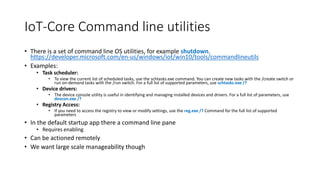 IoT-Core Command line utilities
• There is a set of command line OS utilities, for example shutdown.
https://developer.microsoft.com/en-us/windows/iot/win10/tools/commandlineutils
• Examples:
• Task scheduler:
• To view the current list of scheduled tasks, use the schtasks.exe command. You can create new tasks with the /create switch or
run on-demand tasks with the /run switch. For a full list of supported parameters, use schtasks.exe /?
• Device drivers:
• The device console utility is useful in identifying and managing installed devices and drivers. For a full list of parameters, use
devcon.exe /?
• Registry Access:
• If you need to access the registry to view or modify settings, use the reg.exe /? Command for the full list of supported
parameters
• In the default startup app there a command line pane
• Requires enabling
• Can be actioned remotely
• We want large scale manageability though
 