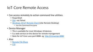 IoT-Core Remote Access
• Can access remotely to action command line utilities.
• PowerShell
• SSH not Telnet
• Windows 10 IoT Remote Client (Like Remote Desktop)
• Use the Command line pane
• Device Manager
• This is available for most Windows 10 devices
• Is a web service on the device for remote management
• Note for IoT-Core uses port 8080. eg http://minwinpc:8080
• Also
• Remote File Share
• FTP
 