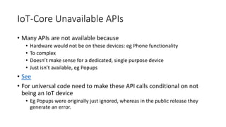 IoT-Core Unavailable APIs
• Many APIs are not available because
• Hardware would not be on these devices: eg Phone functionality
• To complex
• Doesn’t make sense for a dedicated, single purpose device
• Just isn’t available, eg Popups
• See
• For universal code need to make these API calls conditional on not
being an IoT device
• Eg Popups were originally just ignored, whereas in the public release they
generate an error.
 