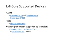 IoT-Core Supported Devices
• ARM
• Raspberry Pi 2b and Raspberry PI 3
• Dragonboard 410C
• X86
• Minnowboard Max
• Others (not directly supported by Microsoft)
• Toradex Colibri T30 (Nvidia COU)
Is Certified for IoT though
 