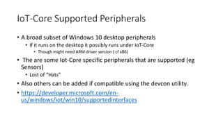 IoT-Core Supported Peripherals
• A broad subset of Windows 10 desktop peripherals
• If it runs on the desktop it possibly runs under IoT-Core
• Though might need ARM driver version ( cf x86)
• The are some Iot-Core specific peripherals that are supported (eg
Sensors)
• Lost of “Hats”
• Also others can be added if compatible using the devcon utility.
• https://developer.microsoft.com/en-
us/windows/iot/win10/supportedinterfaces
 